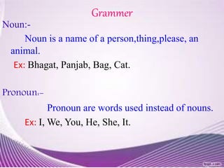 Grammer
Noun:-
Noun is a name of a person,thing,please, an
animal.
Ex: Bhagat, Panjab, Bag, Cat.
Pronoun:-
Pronoun are words used instead of nouns.
Ex: I, We, You, He, She, It.
 