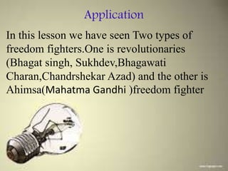 Application
In this lesson we have seen Two types of
freedom fighters.One is revolutionaries
(Bhagat singh, Sukhdev,Bhagawati
Charan,Chandrshekar Azad) and the other is
Ahimsa(Mahatma Gandhi )freedom fighter
 