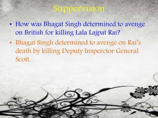 Suppervision
• How was Bhagat Singh determined to avenge
on British for killing Lala Lajpat Rai?
• Bhagat Singh determined to avenge on Rai’s
death by killing Deputy Insperctor General
Scott.
 