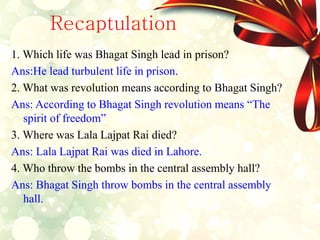 Recaptulation
1. Which life was Bhagat Singh lead in prison?
Ans:He lead turbulent life in prison.
2. What was revolution means according to Bhagat Singh?
Ans: According to Bhagat Singh revolution means “The
spirit of freedom”
3. Where was Lala Lajpat Rai died?
Ans: Lala Lajpat Rai was died in Lahore.
4. Who throw the bombs in the central assembly hall?
Ans: Bhagat Singh throw bombs in the central assembly
hall.
 