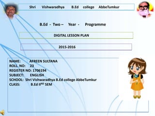 B.Ed - Two – Year - Programme
Shri Vishwaradhya B.Ed college AbbeTumkur
DIGITAL LESSON PLAN
2015-2016
NAME: AFREEN SULTANA
ROLL. NO: 23
REGISTER NO: 1706194
SUBJECT: ENGLISH
SCHOOL: Shri Vishwaradhya B.Ed college AbbeTumkur
CLASS: B.Ed IIND SEM
 