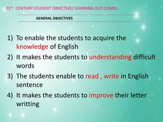 21ST CENTURY STUDENT OBJECTIVE/ LEARNING OUT COMES
1) To enable the students to acquire the
knowledge of English
2) It makes the students to understanding difficult
words
3) The students enable to read , write in English
sentence
4) It makes the students to improve their letter
writting
GENERAL OBJECTIVES
 