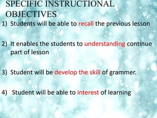 SPECIFIC INSTRUCTIONAL
OBJECTIVES
1) Students will be able to recall the previous lesson
2) It enables the students to understanding continue
part of lesson
3) Student will be develop the skill of grammer.
4) Student will be able to interest of learning
 