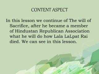 CONTENT ASPECT
In this lesson we continue of The will of
Sacrifice, after he became a member
of Hindustan Republican Association
what he will do how Lala LaLpat Rai
died. We can see in this lesson.
 