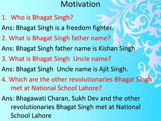 Motivation
1. Who is Bhagat Singh?
Ans: Bhagat Singh is a freedom fighter.
2. What is Bhagat Singh father name?
Ans: Bhagat Singh father name is Kishan Singh
3. What is Bhagat Singh Uncle name?
Ans: Bhagat Singh Uncle name is Ajit Singh.
4. Which are the other revolutionaries Bhagat Singh
met at National School Lahore?
Ans: Bhagawati Charan, Sukh Dev and the other
revolutionaries Bhagat Singh met at National
School Lahore
 