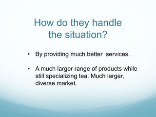 How do they handle
the situation?
• By providing much better services.
• A much larger range of products while
still specializing tea. Much larger,
diverse market.
 