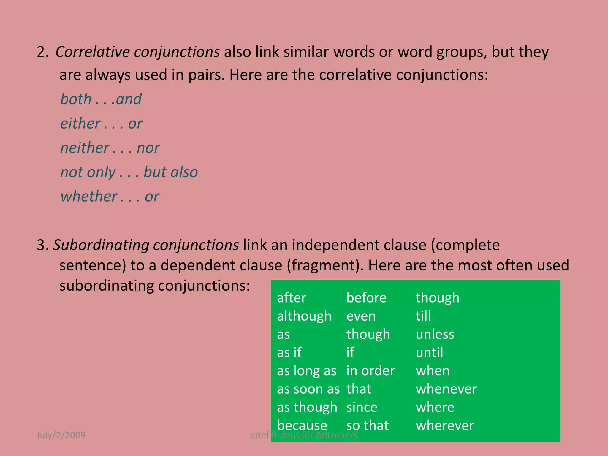 2.Correlative conjunctions also link similar words or word groups, but they are always used in pairs. Here are the correlative conjunctions:both . . .and either . . . orneither . . . nor not only . . . but also whether . . . or3. Subordinating conjunctions link an independent clause (complete sentence) to a dependent clause (fragment). Here are the most often used subordinating conjunctions:after 	although asas ifas long as as soon as as though becausebefore 	even though if in order thatsince 	so that though tillunless until when wheneverwhere whereverJuly/2/2009arief firdaus for Britzoners