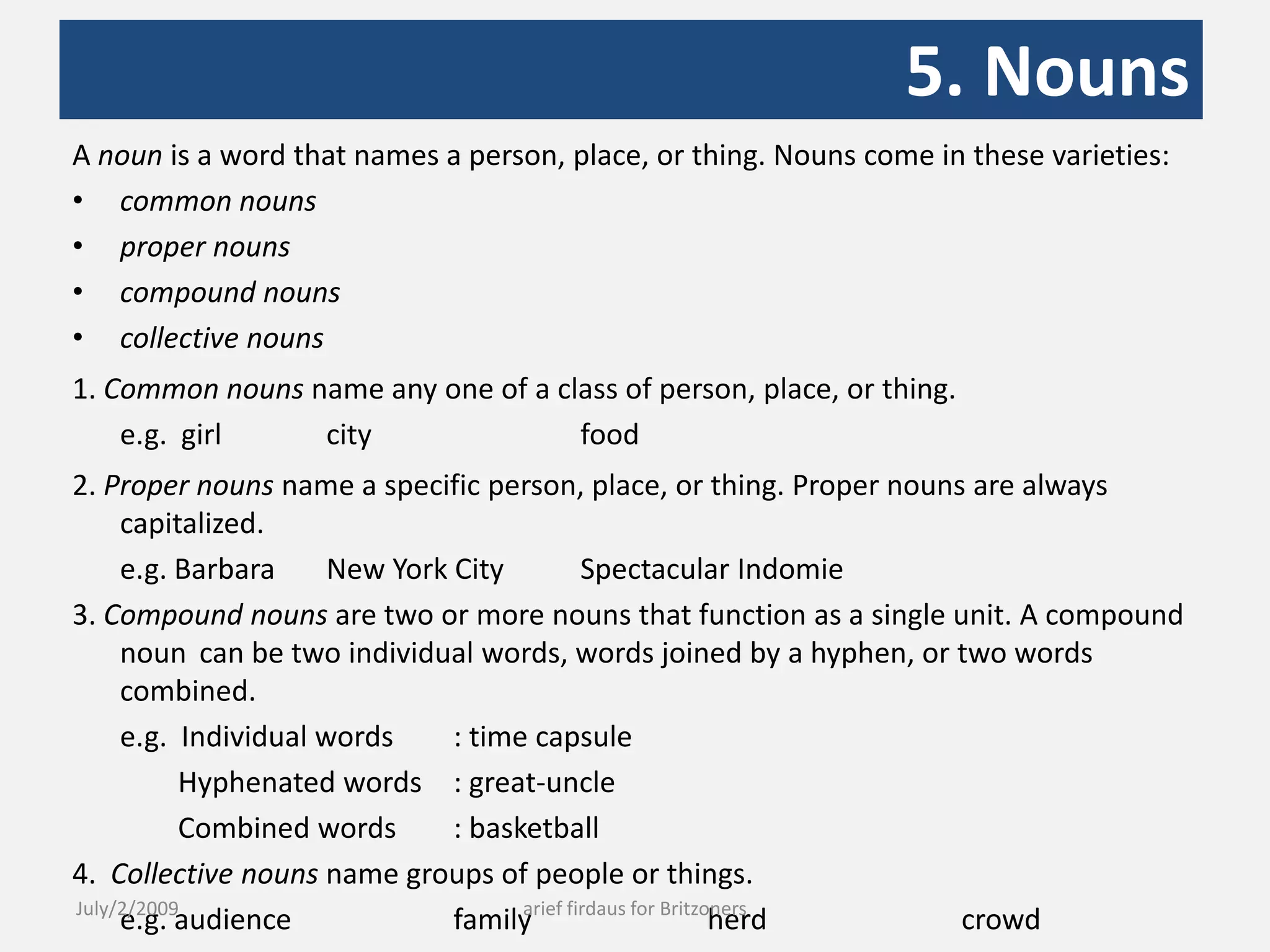 5. NounsA noun is a word that names a person, place, or thing. Nouns come in these varieties: common nounsproper nounscompound nounscollective nouns1. Common nouns name any one of a class of person, place, or thing.	e.g.  girl 	city 		food 2. Proper nouns name a specific person, place, or thing. Proper nouns are always capitalized.	e.g. Barbara 	New York City 	Spectacular Indomie3. Compound nouns are two or more nouns that function as a single unit. A compound noun 	can be two individual words, words joined by a hyphen, or two words combined.	e.g.  Individual words	: time capsule	        Hyphenated words	: great-uncle	        Combined words	: basketball4.  Collective nouns name groups of people or things.	e.g. audience 		family 		herd 		crowdJuly/2/2009arief firdaus for Britzoners
