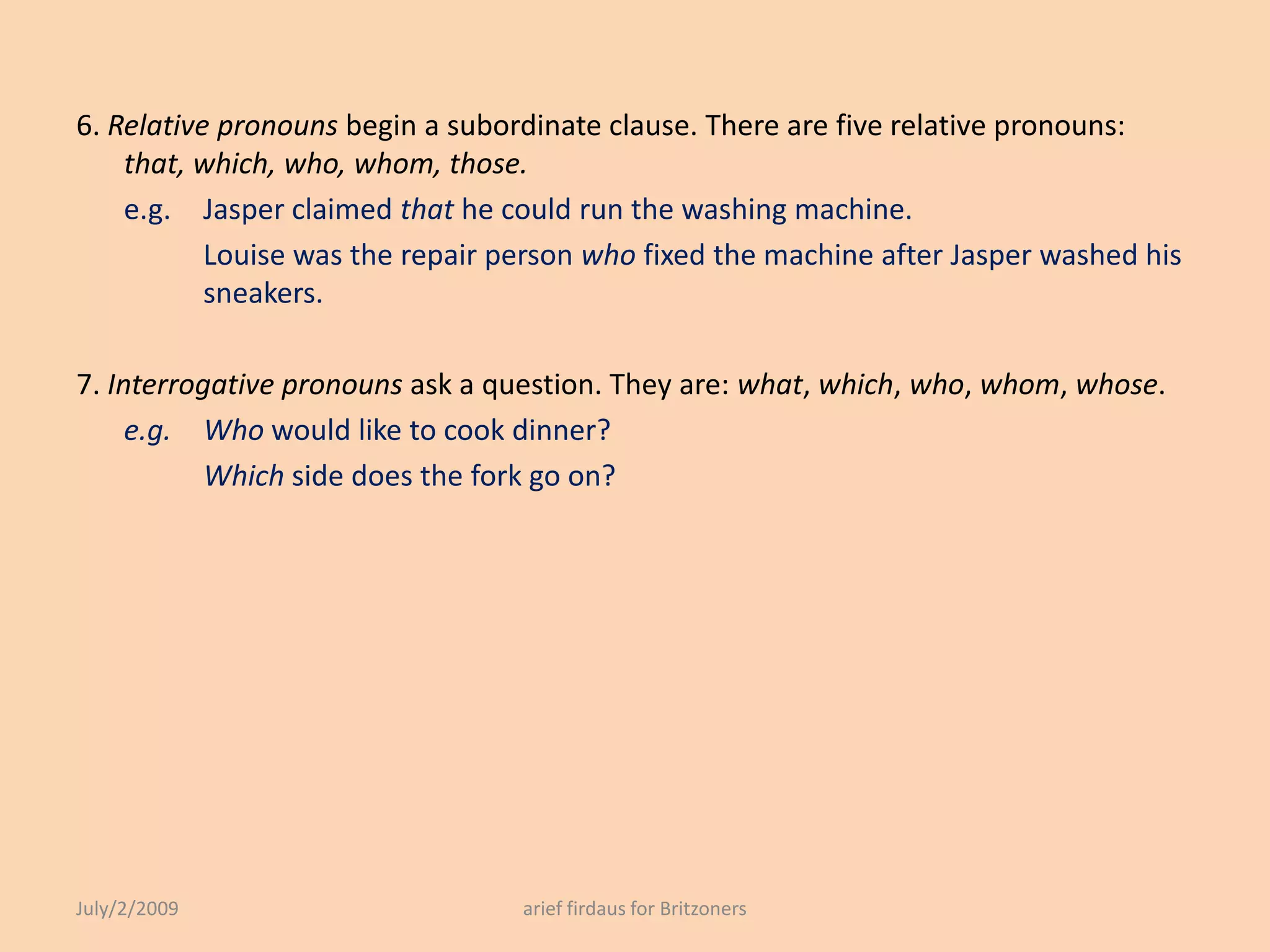 6. Relative pronouns begin a subordinate clause. There are five relative pronouns: that, which, who, whom, those.e.g. 	Jasper claimed that he could run the washing machine.		Louise was the repair person who fixed the machine after Jasper washed his 	sneakers.7. Interrogative pronouns ask a question. They are: what, which, who, whom, whose.e.g. 	Who would like to cook dinner?		Which side does the fork go on?July/2/2009arief firdaus for Britzoners