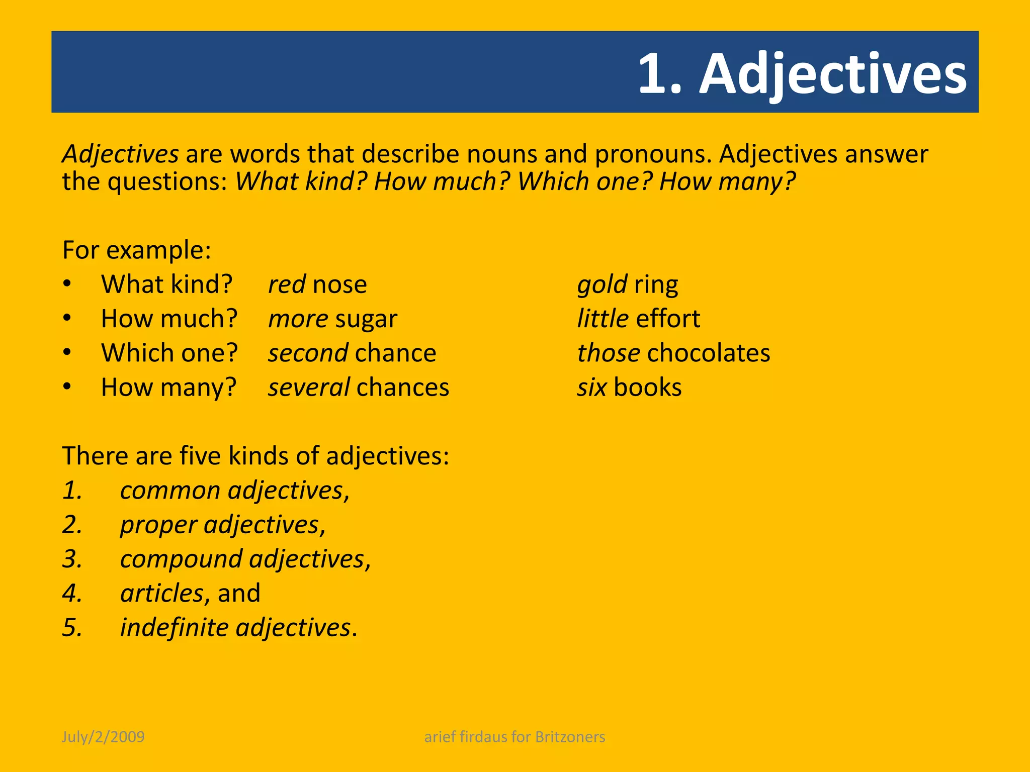 1. AdjectivesAdjectives are words that describe nouns and pronouns. Adjectives answer the questions: What kind? How much? Which one? How many?  For example:What kind? 	red nose 		gold ringHow much?	more sugar 		little effortWhich one? 	second chance 	those chocolatesHow many? 	several chances 	six books There are five kinds of adjectives: common adjectives, proper adjectives, compound adjectives,articles, and indefinite adjectives.July/2/2009arief firdaus for Britzoners