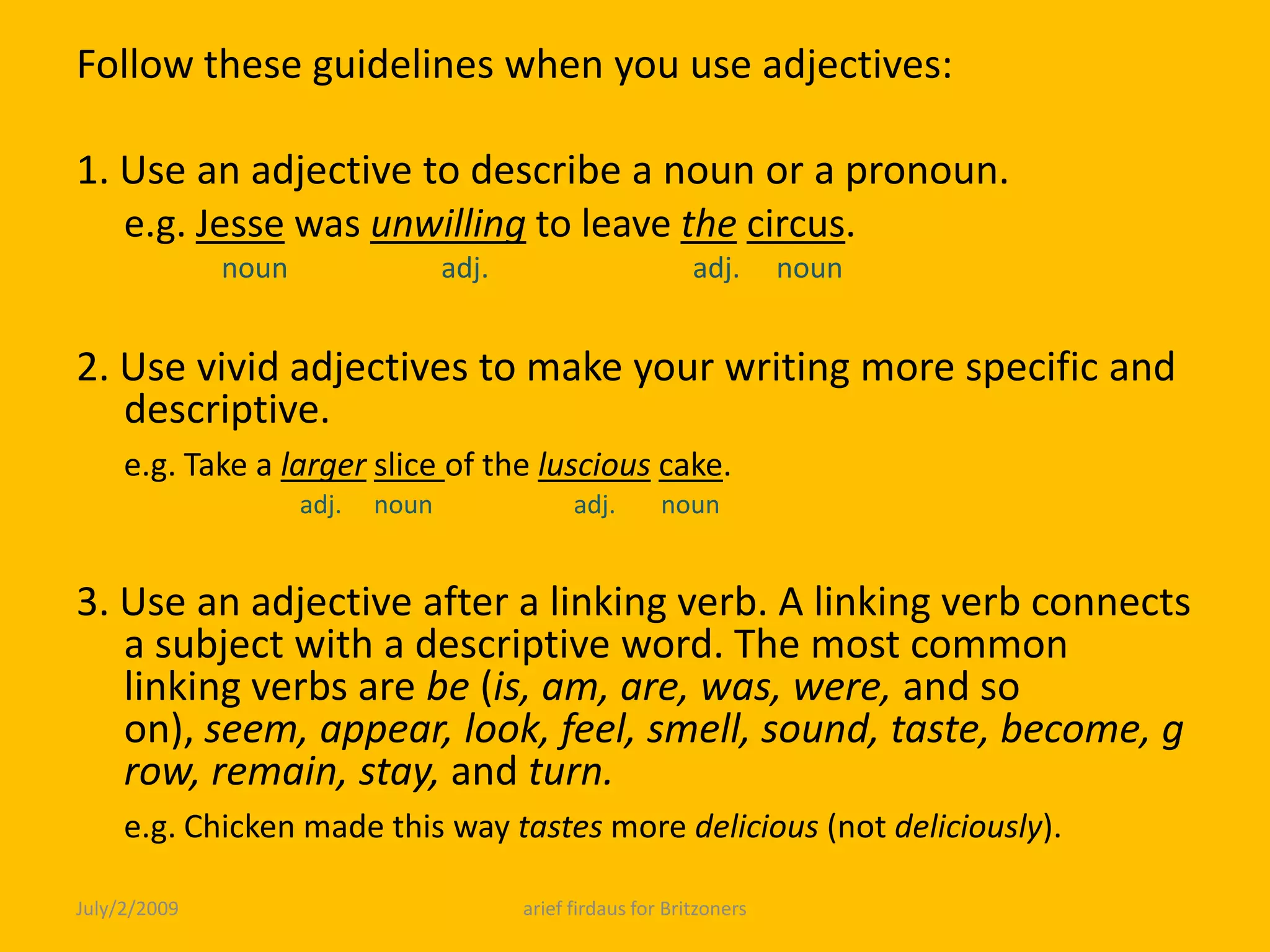 Follow these guidelines when you use adjectives: 1. Use an adjective to describe a noun or a pronoun.e.g. Jesse was unwillingto leave thecircus.      noun                     adj.                            adj.     noun 2. Use vivid adjectives to make your writing more specific and descriptive.e.g. Take a largerslice of the lusciouscake.                                   adj.     noun                      adj.       noun 3. Use an adjective after a linking verb. A linking verb connects a subject with a descriptive word. The most common linking verbs are be (is, am, are, was, were, and so on), seem, appear, look, feel, smell, sound, taste, become, grow, remain, stay, and turn. e.g. Chicken made this way tastes more delicious (not deliciously).July/2/2009arief firdaus for Britzoners