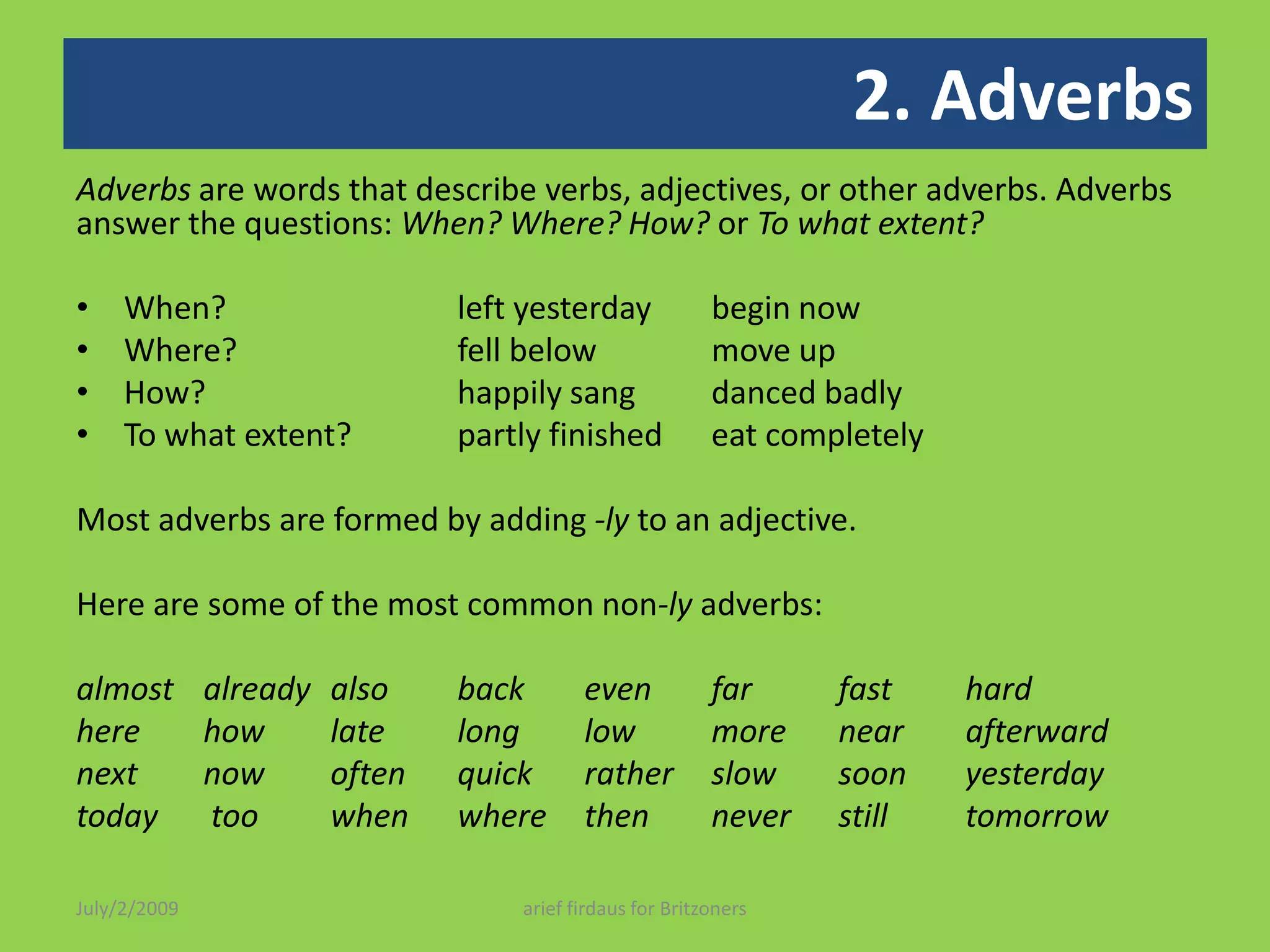2. AdverbsAdverbs are words that describe verbs, adjectives, or other adverbs. Adverbs answer the questions: When? Where? How? or To what extent?When? 		left yesterday 	begin nowWhere? 		fell below 	move upHow? 		happily sang 	danced badlyTo what extent? 	partly finished 	eat completely Most adverbs are formed by adding -lyto an adjective. Here are some of the most common non-lyadverbs: almost already 	also 	back even	far 	fast	hard 	here 	howlate	long low more near afterwardnext	now 	often quickrather slow soon	yesterday today	 too 	when	where then	never	still	tomorrowJuly/2/2009arief firdaus for Britzoners