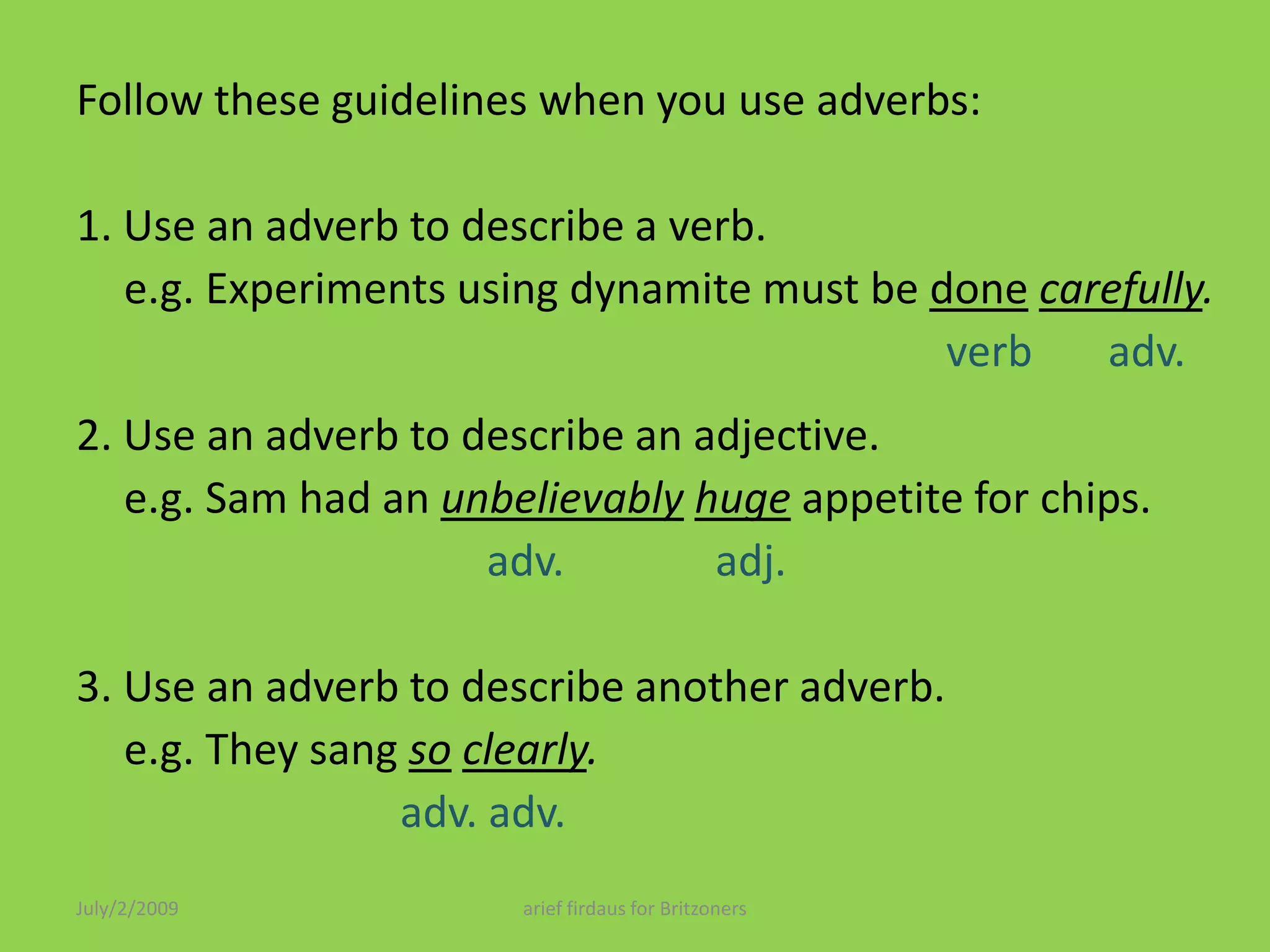 Follow these guidelines when you use adverbs: 1. Use an adverb to describe a verb.	e.g. Experiments using dynamite must be donecarefully.verb       adv.2. Use an adverb to describe an adjective.	e.g. Sam had an unbelievablyhugeappetite for chips.adv.             adj. 3. Use an adverb to describe another adverb.	e.g. They sang soclearly.adv. adv.July/2/2009arief firdaus for Britzoners