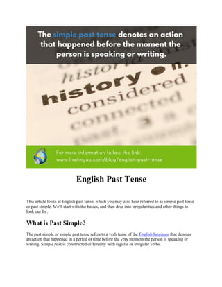 English Past Tense
This article looks at English past tense, which you may also hear referred to as simple past tense
or past simple. We'll start with the basics, and then dive into irregularities and other things to
look out for.
What is Past Simple?
The past simple or simple past tense refers to a verb tense of the English language that denotes
an action that happened in a period of time before the very moment the person is speaking or
writing. Simple past is constructed differently with regular or irregular verbs.
 