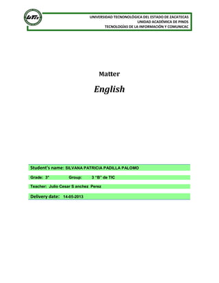 UNIVERSIDAD TECNONOLÓGICA DEL ESTADO DE ZACATECAS
UNIDAD ACADÉMICA DE PINOS
TECNOLOGÍAS DE LA INFORMACIÓN Y COMUNICAC
Matter
English
Student's name: SILVANA PATRICIA PADILLA PALOMO
Grade: 3° Group: 3 “B” de TIC
Teacher: Julio Cesar S anchez Perez
Delivery date: 14-05-2013
 