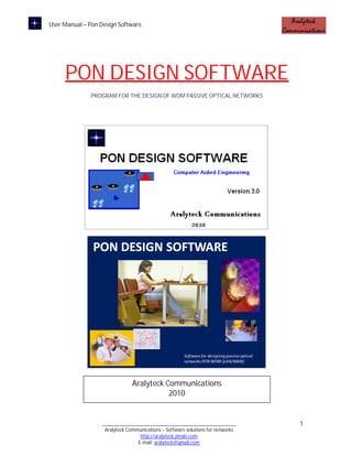 User Manual – Pon Design Software.




     PON DESIGN SOFTWARE
               PROGRAM FOR THE DESIGN OF WDM PASSIVE OPTICAL NETWORKS




                                Aralyteck Communications
                                           2010


                   ____________________________________________________          1
                    Aralyteck Communications – Software solutions for networks
                                   http://aralyteck.jimdo.com
                                  E-mail: aralyteck@gmail.com
 