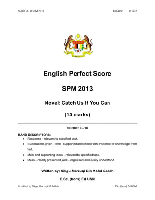 SCORE A+ in SPM 2013

ENGLISH

1119/2

English Perfect Score
SPM 2013
Novel: Catch Us If You Can
(15 marks)
SCORE: 9 - 10
BAND DESCRIPTORS:
 Response - relevant to specified task.


Elaborations given - well - supported and linked with evidence or knowledge from
text.



Main and supporting ideas - relevant to specified task.



Ideas - clearly presented, well - organised and easily understood.

Written by: Cikgu Marzuqi Bin Mohd Salleh
B.Sc. (hons) Ed USM
Credited by Cikgu Marzuqi M.Salleh

BSc. (hons) Ed USM

 