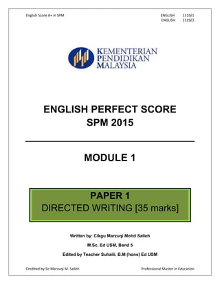 English Score A+ in SPM ENGLISH 1119/1
ENGLISH 1119/2
Credited by Sir Marzuqi M. Salleh Professional Master in Education
ENGLISH PERFECT SCORE
SPM 2015
MODULE 1
Written by: Cikgu Marzuqi Mohd Salleh
M.Sc. Ed USM, Band 5
Edited by Teacher Suhaili, B.M (hons) Ed USM
PAPER 1
DIRECTED WRITING [35 marks]
 