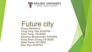Future cityGroup Members:
Yong Sing Yew 0318766
Felix Vong 0318462
Karolina Bondarenko 0316354
Kong Zhen Chung 0319528
Saba Sanei 0317822
Alan Koo 0318757
 