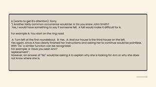 A (wants to get B's attention): Sorry.
") Another fairly common occurrence would be: A: Do you know John Smith?
Yes, I would have something to say if someone fell. A fall would make it difficult for A.
For example A: You start on the ring road.
.
A: Turn left at the first roundabout. B: Yes. A: And our house is the third house on the left.
Yes again, since A has clearly finished her instructions and asking her to continue would be pointless.
With "no" a similar function can be recognized.
For example: A: Have you seen Ann?
replacement" ;
However, an answer of "No" would be asking A to explain why she is looking for Ann or why she does
not know where she is.
 