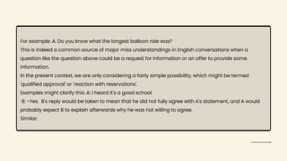 For example: A: Do you know what the longest balloon ride was?
This is indeed a common source of major miss understandings in English conversations when a
question like the question above could be a request for information or an offer to provide some
information.
In the present context, we are only considering a fairly simple possibility, which might be termed
'qualified approval' or 'reaction with reservations'.
Examples might clarify this: A: I heard it's a good school.
B: -Yes. B's reply would be taken to mean that he did not fully agree with A's statement, and A would
probably expect B to explain afterwards why he was not willing to agree.
Similar:
 