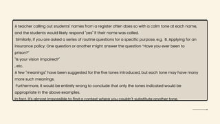 A teacher calling out students' names from a register often does so with a calm tone at each name,
and the students would likely respond "yes" if their name was called.
Similarly, if you are asked a series of routine questions for a specific purpose, e.g. B. Applying for an
insurance policy: One question or another might answer the question “Have you ever been to
prison?”
"Is your vision impaired?"
, etc.
A few "meanings" have been suggested for the five tones introduced, but each tone may have many
more such meanings.
Furthermore, it would be entirely wrong to conclude that only the tones indicated would be
appropriate in the above examples.
In fact, it's almost impossible to find a context where you couldn't substitute another tone.
 