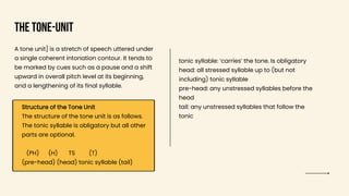 The Tone-unit
A tone unit] is a stretch of speech uttered under
a single coherent intonation contour. It tends to
be marked by cues such as a pause and a shift
upward in overall pitch level at its beginning,
and a lengthening of its final syllable.
Structure of the Tone Unit
The structure of the tone unit is as follows.
The tonic syllable is obligatory but all other
parts are optional.
(PH) (H) TS (T)
(pre-head) (head) tonic syllable (tail)
tonic syllable: ‘carries’ the tone. Is obligatory
head: all stressed syllable up to (but not
including) tonic syllable
pre-head: any unstressed syllables before the
head
tail: any unstressed syllables that follow the
tonic
 