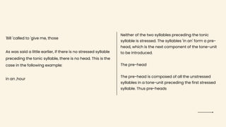 'Bill 'called to 'give me, those
As was said a little earlier, if there is no stressed syllable
preceding the tonic syllable, there is no head. This is the
case in the following example:
in an ,hour
Neither of the two syllables preceding the tonic
syllable is stressed. The syllables 'in an' form a pre-
head, which is the next component of the tone-unit
to be introduced.
The pre-head
The pre-head is composed of all the unstressed
syllables in a tone-unit preceding the first stressed
syllable. Thus pre-heads
 