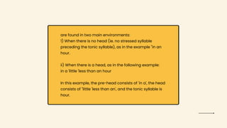 are found in two main environments:
1) When there is no head (ie. no stressed syllable
preceding the tonic syllable), as in the example "in an
hour.
ii) When there is a head, as in the following example:
in a 'little 'less than an hour
In this example, the pre-head consists of 'in a', the head
consists of "little 'less than an', and the tonic syllable is
hour.
 