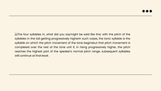 The four syllables in, what did you saymight be said like this: with the pitch of the
syllables in the tail getting progressively higherIn such cases, the tonic syllable is the
syllable on which the pitch movement of the tone beginsbut that pitch movement is
completed over the rest of the tone unit If, in rising progressively higher, the pitch
reaches the highest part of the speaker's normal pitch range, subsequent syllables
will continue at that level.
 