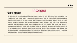 What is intonasi?
Intonasi
No definition is completely satisfactory, but any attempt at a definition must recognise that
the pitch of the voice plays the most important part. One of the most important tasks in
analysing intonation is to listen to the speaker's pitch and recognise what it is doing; this is
not an easy thing to do, and it seems to be a quite different skill from that acquired in
studying segmental phonetics. We should remember that «high» and «low» are arbitrary
choices for end-points of the pitch scale. It would be perfectly reasonable to think of pitch as
ranging instead from «light» to «heavy», for example, or from «left» to «right», and people who
have difficulty in «hearing» intonation patterns are generally only having difficulty in relating
what they hear to this «pseudo-spatial» representation.
 
