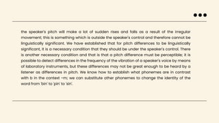the speaker's pitch will make a lot of sudden rises and falls as a result of the irregular
movement; this is something which is outside the speaker's control and therefore cannot be
linguistically significant. We have established that for pitch differences to be linguistically
significant, it is a necessary condition that they should be under the speaker's control. There
is another necessary condition and that is that a pitch difference must be perceptible; it is
possible to detect differences in the frequency of the vibration of a speaker's voice by means
of laboratory instruments, but these differences may not be great enough to be heard by a
listener as differences in pitch. We know how to establish what phonemes are in contrast
with b in the context -m; we can substitute other phonemes to change the identity of the
word from 'bin' to 'pin' to 'sin'.
 