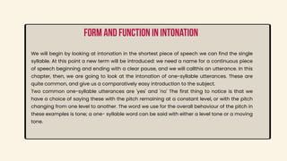 We will begin by looking at intonation in the shortest piece of speech we can find the single
syllable. At this point a new term will be introduced: we need a name for a continuous piece
of speech beginning and ending with a clear pause, and we will callthis an utterance. In this
chapter, then, we are going to look at the intonation of one-syllable utterances. These are
quite common, and give us a comparatively easy introduction to the subject.
Two common one-syllable utterances are 'yes' and 'no' The first thing to notice is that we
have a choice of saying these with the pitch remaining at a constant level, or with the pitch
changing from one level to another. The word we use for the overall behaviour of the pitch in
these examples is tone; a one- syllable word can be said with either a level tone or a moving
tone.
Form and function in intonation
 