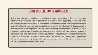 Notice that already, in talking about different tones, some idea of function has been
introduced; speakers are said to select from a choice of tones according to how they want
the utterance to be heard, and it is implied that the listener will hear one-syllable utterances
said with different tones as sounding different in some way. During the development of
modern phonetics in the present century it was for a long time hoped that scientific study of
intonation would make it possible to state what the function of each different aspect of
intonation was, and that foreign learners could then be taught rules to enable them to use
intonation in the way that native speakers use it. Few people now believe this to be possible.
It is certainly possible to produce a few general rules, and some will be given in this course,
just as a few general rules for word stress
Form and function in intonation
 