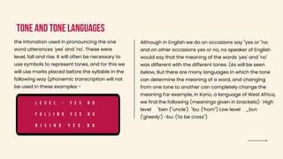 Tone and tone languages
the intonation used in pronouncing the one
word utterances 'yes' and 'no'. These were
level, fall and rise. It will often be necessary to
use symbols to represent tones, and for this we
will use marks placed before the syllable in the
following way (phonemic transcription will not
be used in these examples -
L e v e l - y e s n o
F a l l i n g y e s n o
R i s i n g y e s , n o
Although in English we do on occasions say "yes or "no
and on other occasions yes or no, no speaker of English
would say that the meaning of the words 'yes' and 'no'
was different with the different tones. (As will be seen
below, But there are many languages in which the tone
can determine the meaning of a word, and changing
from one tone to another can completely change the
meaning For example, in Kono, a language of West Africa,
we find the following (meanings given in brackets): High
level "ben ("uncle') "bu: ('horn") Low level _bεn
('greedy') -bu: ('to be cross")
 