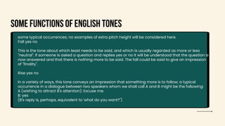 Some functions of English tones
some typical occurrences; no examples of extra pitch height will be considered here.
Fall yes no
This is the tone about which least needs to be said, and which is usually regarded as more or less
"neutral". If someone is asked a question and replies yes or no it will be understood that the question is
now answered and that there is nothing more to be said. The fall could be said to give an impression
of "finality".
Rise yes no
In a variety of ways, this tone conveys an impression that something more is to follow; a typical
occurrence in a dialogue between two speakers whom we shall call A and B might be the following:
A (wishing to attract B's attention): Excuse me.
B: yes
(B's reply is, perhaps, equivalent to 'what do you want?")
 