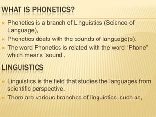 WHAT IS PHONETICS?
 Phonetics is a branch of Linguistics (Science of
Language),
 Phonetics deals with the sounds of language(s).
 The word Phonetics is related with the word “Phone”
which means „sound‟.
LINGUISTICS
 Linguistics is the field that studies the languages from
scientific perspective.
 There are various branches of linguistics, such as,
 