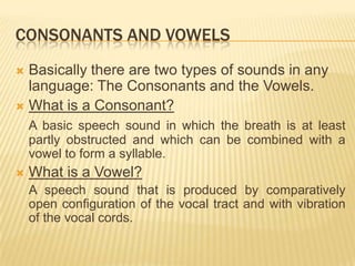 CONSONANTS AND VOWELS
 Basically there are two types of sounds in any
language: The Consonants and the Vowels.
 What is a Consonant?
A basic speech sound in which the breath is at least
partly obstructed and which can be combined with a
vowel to form a syllable.
 What is a Vowel?
A speech sound that is produced by comparatively
open configuration of the vocal tract and with vibration
of the vocal cords.
 