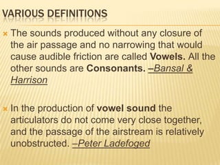 VARIOUS DEFINITIONS
 The sounds produced without any closure of
the air passage and no narrowing that would
cause audible friction are called Vowels. All the
other sounds are Consonants. –Bansal &
Harrison
 In the production of vowel sound the
articulators do not come very close together,
and the passage of the airstream is relatively
unobstructed. –Peter Ladefoged
 