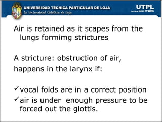Air is retained as it scapes from the
lungs formimg strictures
A stricture: obstruction of air,
happens in the larynx if:
vocal folds are in a correct position
air is under enough pressure to be
forced out the glottis.
15
 