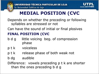 MEDIAL POSITION (CVC
Depends on whether the preceding or following
syllables are stressed or not
Can have the sound of initial or final plosives
FINAL POSITION (CVC)
b d g little voicing beg. of compression
phase
p t k voiceless
p t k release phase of both weak not
b dg audible
Difference: vowels preceding p t k are shorter
than the ones preceding b d g
25
 