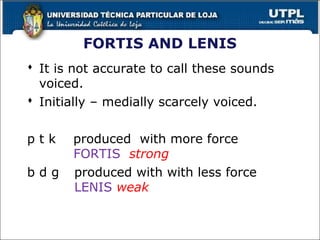 FORTIS AND LENIS
 It is not accurate to call these sounds
voiced.
 Initially – medially scarcely voiced.
p t k produced with more force
FORTIS strong
b d g produced with with less force
LENIS weak
26
 
