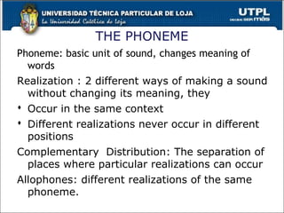 THE PHONEME
Phoneme: basic unit of sound, changes meaning of
words
Realization : 2 different ways of making a sound
without changing its meaning, they
 Occur in the same context
 Different realizations never occur in different
positions
Complementary Distribution: The separation of
places where particular realizations can occur
Allophones: different realizations of the same
phoneme.
27
 