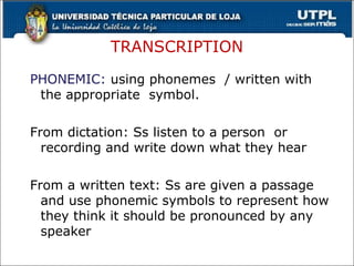 TRANSCRIPTION
PHONEMIC: using phonemes / written with
the appropriate symbol.
From dictation: Ss listen to a person or
recording and write down what they hear
From a written text: Ss are given a passage
and use phonemic symbols to represent how
they think it should be pronounced by any
speaker
29
 