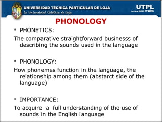PHONOLOGY
 PHONETICS:
The comparative straightforward businesss of
describing the sounds used in the language
 PHONOLOGY:
How phonemes function in the language, the
relationship among them (abstarct side of the
language)
 IMPORTANCE:
To acquire a full understanding of the use of
sounds in the English language 32
 