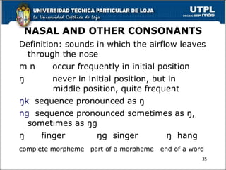 NASAL AND OTHER CONSONANTS
Definition: sounds in which the airflow leaves
through the nose
m n occur frequently in initial position
ŋ never in initial position, but in
middle position, quite frequent
ŋk sequence pronounced as ŋ
ng sequence pronounced sometimes as ŋ,
sometimes as ŋg
ŋ finger ŋg singer ŋ hang
complete morpheme part of a morpheme end of a word
35
 