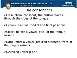 The consonant l
l is a lateral consonat, the airflow leaves
through the sides of the tongue.
Occurs in initial, medial and final positions
Clear l before a vowel (back of the tongue
raised)
Dark l after a vowel (realized different, front of
the tongue raised)
Devoiced l after p or t
36
 