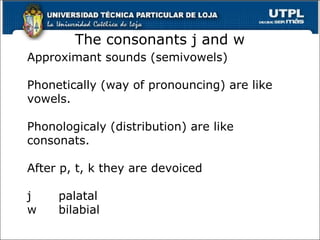The consonants j and w
Approximant sounds (semivowels)
Phonetically (way of pronouncing) are like
vowels.
Phonologicaly (distribution) are like
consonats.
After p, t, k they are devoiced
j palatal
w bilabial
38
 