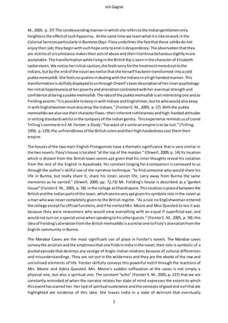 JehGagrat
2
M., 2005, p. 37) The condescendingmannerinwhichshe referstothe Indiangentlemenonly
heightensthe effectof suchhypocrisy. Atthe same time we learnwhatitis like towork inthe
Colonial Servicesparticularlyin BurmeseDays.Flory underlines the factthatthese sahibs donot
enjoytheirjob;theybeginwithsuchhope only toendindespondency.The observationthatthey
are victimsof circumstance makestheiractsof abuse and theirlicentiousbehaviourslightlymore
acceptable. The transformationwhilelivinginthe BritishRaj isseeninthe characterof Elizabeth
Lackersteen.We notice herinitial caution;she feels sorryforthe treatmentmetedouttothe
Indians,butbythe endof the novel we notice thatshe herself hasbeentransformed intoacold
pukka memsahib.She feelsnoqualmsindealingwiththe Indiansinahighhandedmanner.This
transformationisskilfullydisplayedtousthrough Orwell’skeendescriptionof her innerpsychology-
herinitial hopelessnessatherpovertyandalienationcontrastedwithher eventual strengthand
confidence atbeingapukka memsahib.The ideaof the pukka memsahib isaninterestingone andas
Fieldingasserts:“itispossible tokeepin withIndiansandEnglishmen,buthe whowouldalsokeep
inwithEnglishwomenmustalsodrop the Indians.”(ForsterE. M., 2005, p.57) Withthe pukka
memsahibs we alsosee theircharacterflaws –theirinherentruthlessnessandhigh-handedattitudes
insettingstandardswhilstinthe companyof the Indiangentry. Thisexperience remindsusof Lionel
Trilling’s commentinE.M.Forster:a Study:“Forwant of a smile anempire isto be lost.”(Trilling,
1959, p.129)-the unfriendlinessof the Britishrulersandtheirhighhandednesscost themtheir
empire.
The housesof the twomain English Protagonists have a thematic significance that is very similar in
the two novels.Flory’shouse islocated “at the top of the maidan.” (Orwell, 2009, p. 14) Its location
which is distant from the British town seems apt given that his inner thoughts reveal his isolation
from the rest of the English in Kyauktada. His constant longing for a companion is conveyed to us
throughthe author’s skilful use of the narrative technique: “to find someone who would share his
life in Burma, but really share it, share his inner, secret life, carry away from Burma the same
memories as he carried.” (Orwell, 2009, pp. 72,73) Mr. Fielding’s house is described as a “garden
house”(ForsterE.M., 2005, p. 58) inthe college atChandrapore.Thislocationisplacedbetweenthe
Britishandthe Indianpartsof the town,whichseemsveryaptgivenhissymbolicrole inthe novel as
a man whowas nevercompletely given to the British regime. “As a rule no Englishwoman entered
the college exceptforofficial functions,andif he invitedMrs. Moore and Miss Quested to tea it was
because they were newcomers who would view everything with an equal if superficial eye, and
wouldnotturn on a special voice whenspeakingtohisotherguests.” (ForsterE. M., 2005, p. 58)-this
ideaof Fielding’s alienationfromthe British memsahibs isasimilarone toFlory’salienationfromthe
English community in Burma.
The Marabar Caves are the most significant use of place in Forster’s novels. The Marabar caves
conveythe anialismandthe emptinessthat one findsinIndiainthe novel,their role is symbolic of a
pivotal episode that destroys any vestige of Anglo-Indian relations because of cultural differences
and misunderstandings. They are set out in the wilderness and they are the abode of the raw and
uncivilised elements of life. Forster skilfully conveys this powerful motif through the reactions of
Mrs. Moore and Adela Quested. Mrs. Moore’s sudden suffocation at the caves is not simply a
physical one, but also a spiritual one. The constant “echo” (Forster E. M., 2005, p. 137) that we are
constantlyreminded of when the narrator relates her state of mind expresses the extent to which
thiseventhasscarred her.Her lackof spiritual sustenance andthe conceptsof goodand evil thatare
highlighted are evidence of this idea. She leaves India in a state of delirium that eventually
 