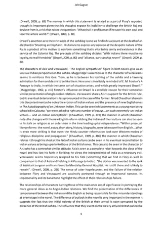 JehGagrat
4
(Orwell, 2009, p. 69) The manner in which this statement is related as a part of Flory’s reported
thought is important given that his thoughts expose his inability to challenge the British Raj and
deviate fromit,a riskthat raisesthe question: “Whatshall itprofitaman if he save his own soul and
lose the whole world?” (Orwell, 2009, p. 80)
Orwell’sassertionastothe strict code of the sahiblog isone we findinhisaccount at the deathof an
elephantin‘Shooting an Elephant’. His failure to express any opinion at the despotic nature of the
Raj is a product of his motive to conform something that is vital to his sanity and existence in the
service of the Colonial Raj. The precepts of the sahiblog dictate: “With Indians there must be no
loyalty,noreal friendship”(Orwell,2009, p.80) and “alliance,partisanship never!” (Orwell, 2009, p.
80)
The characters of Aziz and Veraswami- ‘The English sympathiser’ figure in both novels give us an
unusual Indianperspectiveon the sahibs. Muggeridge’s assertion as to the character of Veraswami
seems to reinforce this idea: “torn, as he is between his loathing of the sahibs and a fawning
admirationforthemanddesire tobe like them.Here one isinevitably reminded of E. M. Forster’s A
Passage to India, in which the same sort of situation arises, and which greatly impressed Orwell.”
(Muggeridge, 1962, p. viii) Forster’s influence on Orwell is a credible reason for their somewhat
similarpresentationof Anglo-Indianrelations. Veraswami shares Aziz’s support for the British rule,
but itseventual deteriorationislesspronouncedinthe case of the former. NiradChaudhuri sharesin
thisdiscontentmentashe notesthe erosion of Indian values and the presence of new English ones
inThe Autobiographyof an Unknown Indian.Thiscanbe seeninhiscommentsas a youngman being
schooledinCalcutta:“we were asked to right any number of essays….on such extremely un-Indian
virtues…. and un-Indian conceptions”. (Chaudhuri, 1999, p. 219) The manner in which Chaudhuri
notesthe changeswiththe newEnglishreformrobbingthe Indiansof their culture can also be seen
in his talk on religion as an older man in the time leading up to Independence: “Within prose, all
literaryforms- the novel,essay,shortstory,history,biography,weretakenoverfromEnglish….What
is even more striking is that even the Hindu counter-reformation took over Western modes of
religious discipline and propagation.” (Chaudhuri, 1999, p. 486) The manner in which Chaudhuri
relatesitthroughhisshockat the lackof Indian culture canbe seen in his eventual reconciliation to
Indianvaluesasbeingsuperiortothose of the Britishones. This can also be seen in the character of
Azizwhohas a somewhatsimilar attitude. Azizis seen as a complete rebel towards the close of the
novel and has lost his faith in Fielding; he views the Independence of India as a necessary evil.
Veraswami seems hopelessly resigned to his fate (something that we find in Flory as well in
comparisontothat of AzizandFieldingin A Passageto India.): “the doctor was reverted to the rank
of Assistant surgeon and transferred to Mandalay General Hospital. He is still there and is likely to
remain”. (Orwell, 2009, p. 296) The sense of utter hopelessness and the failure of the relation
between Flory and Veraswami are succinctly portrayed through an impersonal narrator. Its
impersonality and its banal tone highlight the effect of their relationships failure.
The relationships of characters barring those of the main ones are of significance in portraying the
more general ideas as to Anglo-Indian relations. We find the presentation of the differences of
temperamentbetweenthe Indiansandthe English as being responsible for the misunderstandings
at everystage inthe novel. The difference of outlookinthe novel is very important in the manner it
suggests the fact that the initial naivety of the British at their arrival is soon corrupted by the
presence of the British sahibs.The influence that they exert on the newly arrived British cannot be
 